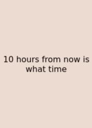 10 Hours From Now Is What Time