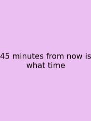 45 Minutes From Now Is What Time