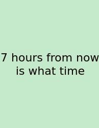 7 Hours From Now Is What Time