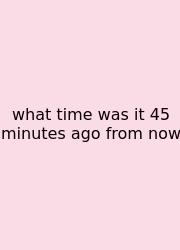 What Time Was It 45 Minutes Ago From Now